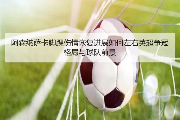 阿森纳萨卡脚踝伤情恢复进展如何左右英超争冠格局与球队前景