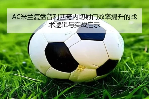AC米兰复盘普利西奇内切射门效率提升的战术逻辑与实战启示