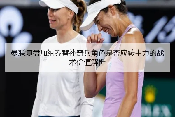 曼联复盘加纳乔替补奇兵角色是否应转主力的战术价值解析