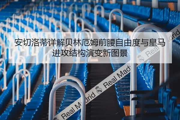 安切洛蒂详解贝林厄姆前腰自由度与皇马进攻结构演变新图景